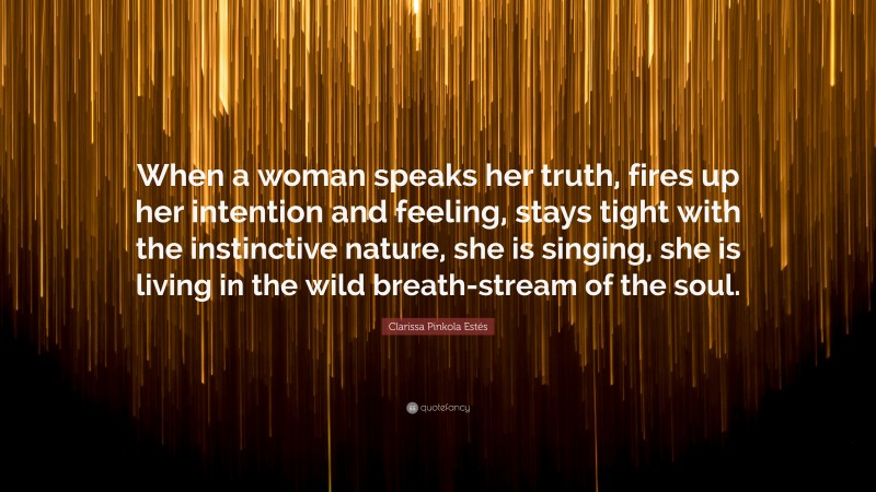 Clarissa Pinkola Estés Quote: “When a woman speaks her truth, fires up her intention and feeling, stays tight with the instinctive nature, she is singing, she is living in the wild breath-stream of the soul.”