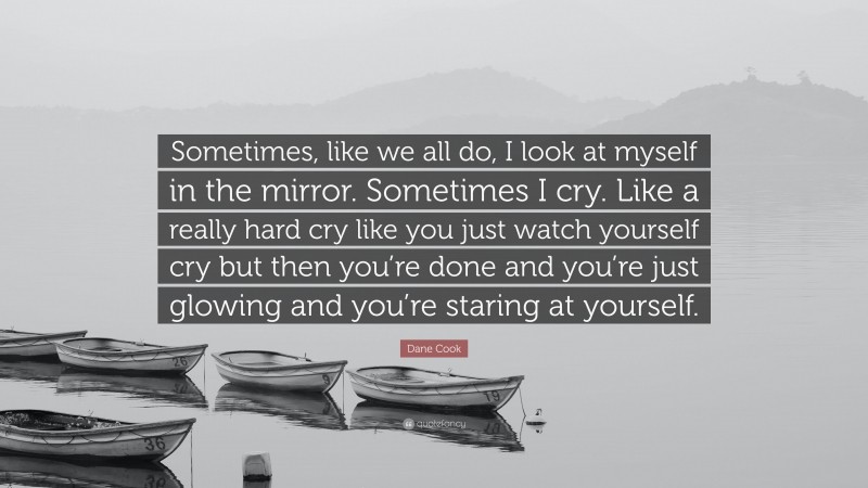 Dane Cook Quote: “Sometimes, like we all do, I look at myself in the mirror. Sometimes I cry. Like a really hard cry like you just watch yourself cry but then you’re done and you’re just glowing and you’re staring at yourself.”