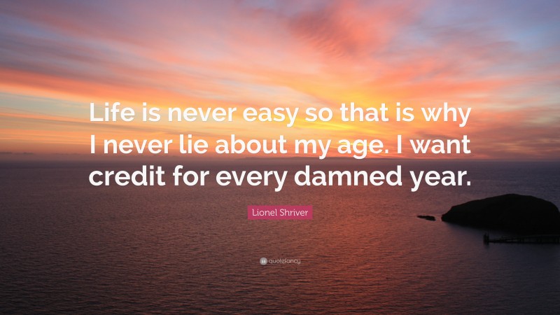 Lionel Shriver Quote: “Life is never easy so that is why I never lie about my age. I want credit for every damned year.”