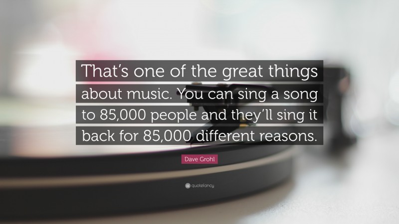 Dave Grohl Quote: “That’s one of the great things about music. You can sing a song to 85,000 people and they’ll sing it back for 85,000 different reasons.”