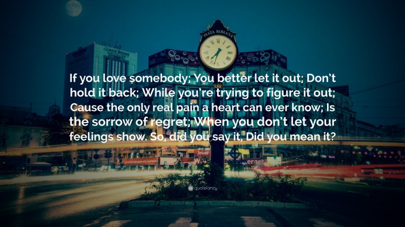 Jewel Quote: “If you love somebody; You better let it out; Don’t hold it back; While you’re trying to figure it out; Cause the only real pain a heart can ever know; Is the sorrow of regret; When you don’t let your feelings show. So, did you say it, Did you mean it?”