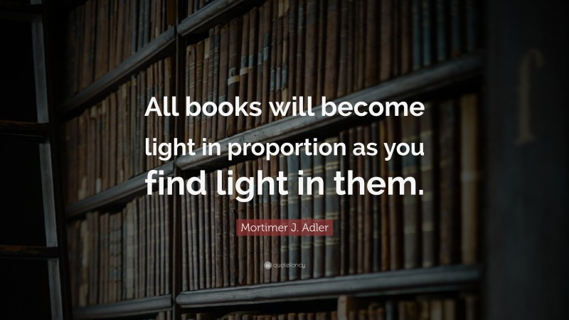 Mortimer J. Adler Quote: “All books will become light in proportion as you find light in them.”