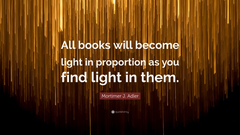 Mortimer J. Adler Quote: “All books will become light in proportion as you find light in them.”