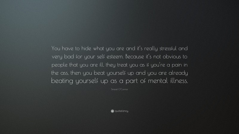 Sinead O'Connor Quote: “You have to hide what you are and it’s really stressful and very bad for your self esteem. Because it’s not obvious to people that you are ill, they treat you as if you’re a pain in the ass, then you beat yourself up and you are already beating yourself up as a part of mental illness.”