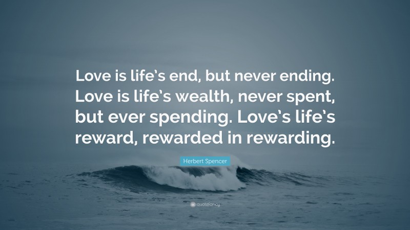 Herbert Spencer Quote: “Love is life’s end, but never ending. Love is life’s wealth, never spent, but ever spending. Love’s life’s reward, rewarded in rewarding.”