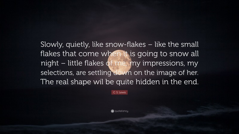 C. S. Lewis Quote: “Slowly, quietly, like snow-flakes – like the small flakes that come when it is going to snow all night – little flakes of me, my impressions, my selections, are settling down on the image of her. The real shape wil be quite hidden in the end.”