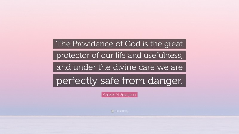 Charles H. Spurgeon Quote: “The Providence of God is the great protector of our life and usefulness, and under the divine care we are perfectly safe from danger.”