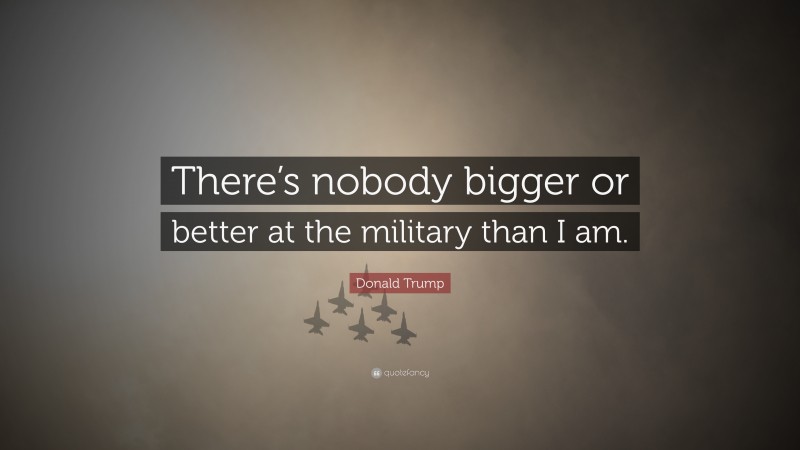 Donald Trump Quote: “There’s nobody bigger or better at the military than I am.”