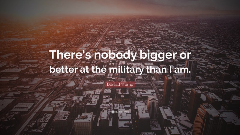 Donald Trump Quote: “There’s nobody bigger or better at the military than I am.”