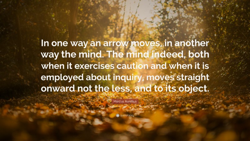 Marcus Aurelius Quote: “In one way an arrow moves, in another way the mind. The mind indeed, both when it exercises caution and when it is employed about inquiry, moves straight onward not the less, and to its object.”