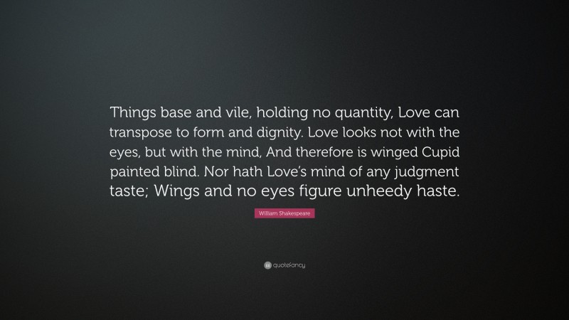 William Shakespeare Quote: “Things base and vile, holding no quantity, Love can transpose to form and dignity. Love looks not with the eyes, but with the mind, And therefore is winged Cupid painted blind. Nor hath Love’s mind of any judgment taste; Wings and no eyes figure unheedy haste.”
