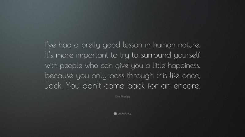 Elvis Presley Quote: “I’ve had a pretty good lesson in human nature. It’s more important to try to surround yourself with people who can give you a little happiness, because you only pass through this life once, Jack. You don’t come back for an encore.”