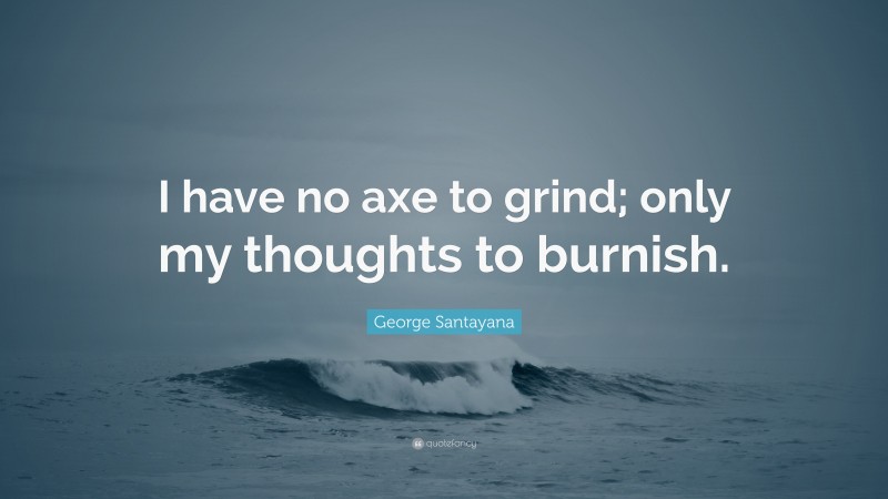 George Santayana Quote: “I have no axe to grind; only my thoughts to burnish.”