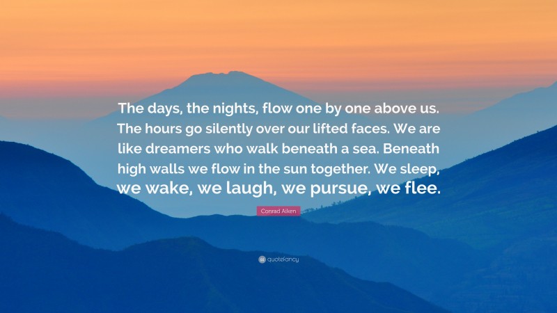 Conrad Aiken Quote: “The days, the nights, flow one by one above us. The hours go silently over our lifted faces. We are like dreamers who walk beneath a sea. Beneath high walls we flow in the sun together. We sleep, we wake, we laugh, we pursue, we flee.”