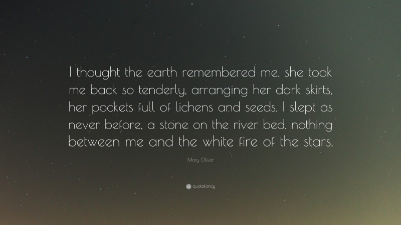Mary Oliver Quote: “I thought the earth remembered me, she took me back so tenderly, arranging her dark skirts, her pockets full of lichens and seeds. I slept as never before, a stone on the river bed, nothing between me and the white fire of the stars.”