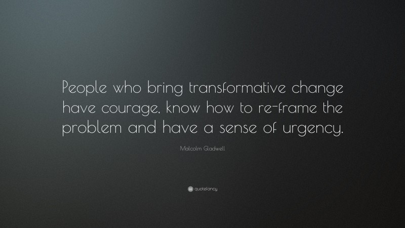 Malcolm Gladwell Quote: “People who bring transformative change have courage, know how to re-frame the problem and have a sense of urgency.”