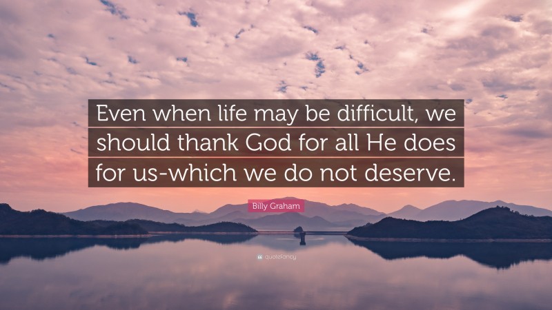 Billy Graham Quote: “Even when life may be difficult, we should thank God for all He does for us-which we do not deserve.”