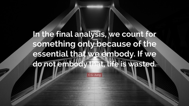 C.G. Jung Quote: “In the final analysis, we count for something only because of the essential that we embody. If we do not embody that, life is wasted.”
