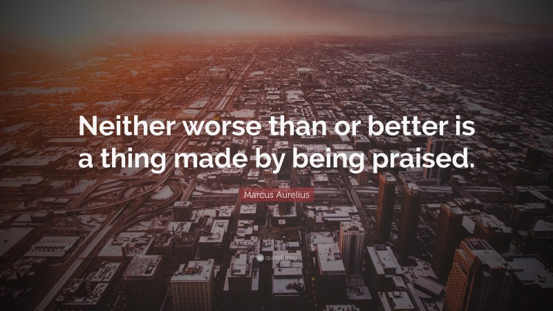 Marcus Aurelius Quote: “Neither worse than or better is a thing made by being praised.”