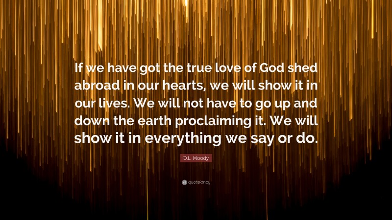 D.L. Moody Quote: “If we have got the true love of God shed abroad in our hearts, we will show it in our lives. We will not have to go up and down the earth proclaiming it. We will show it in everything we say or do.”