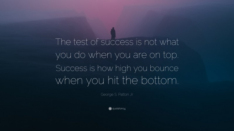 George S. Patton Jr. Quote: “The test of success is not what you do when you are on top.  Success is how high you bounce when you hit the bottom.”