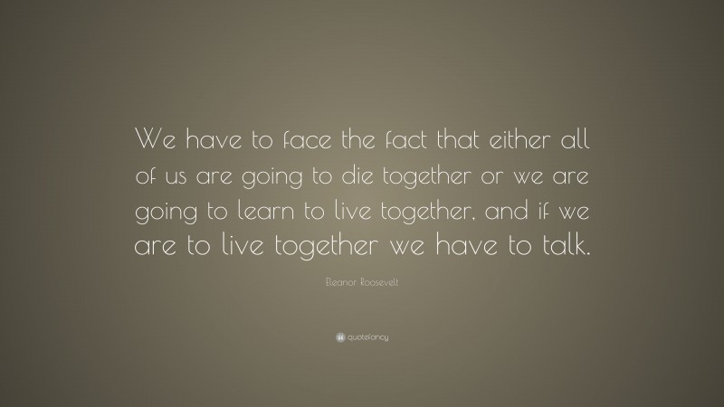 Eleanor Roosevelt Quote: “We have to face the fact that either all of us are going to die together or we are going to learn to live together, and if we are to live together we have to talk.”