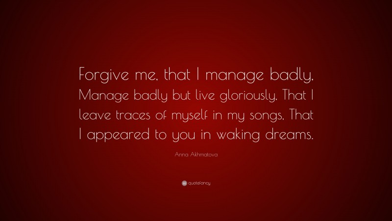 Anna Akhmatova Quote: “Forgive me, that I manage badly, Manage badly but live gloriously, That I leave traces of myself in my songs, That I appeared to you in waking dreams.”