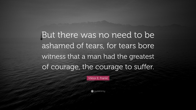 Viktor E. Frankl Quote: “But there was no need to be ashamed of tears, for tears bore witness that a man had the greatest of courage, the courage to suffer.”