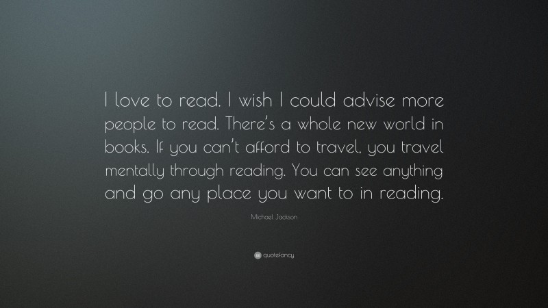 Michael Jackson Quote: “I love to read. I wish I could advise more people to read. There’s a whole new world in books. If you can’t afford to travel, you travel mentally through reading. You can see anything and go any place you want to in reading.”