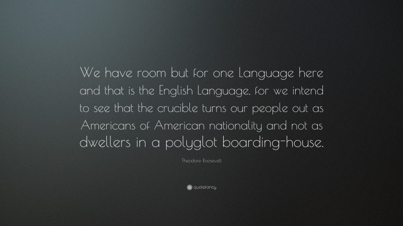 Theodore Roosevelt Quote: “We have room but for one Language here and that is the English Language, for we intend to see that the crucible turns our people out as Americans of American nationality and not as dwellers in a polyglot boarding-house.”