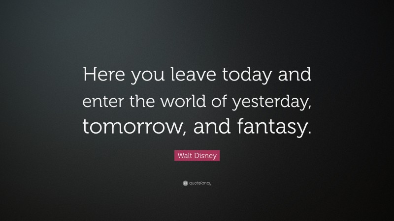 Walt Disney Quote: “Here you leave today and enter the world of yesterday, tomorrow, and fantasy.”