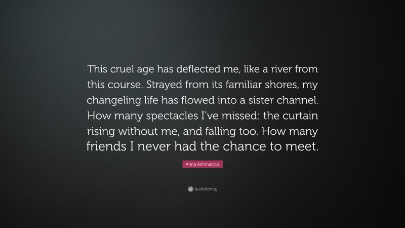 Anna Akhmatova Quote: “This cruel age has deflected me, like a river from this course. Strayed from its familiar shores, my changeling life has flowed into a sister channel. How many spectacles I’ve missed: the curtain rising without me, and falling too. How many friends I never had the chance to meet.”