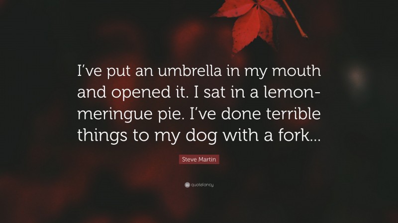 Steve Martin Quote: “I’ve put an umbrella in my mouth and opened it. I sat in a lemon-meringue pie. I’ve done terrible things to my dog with a fork...”