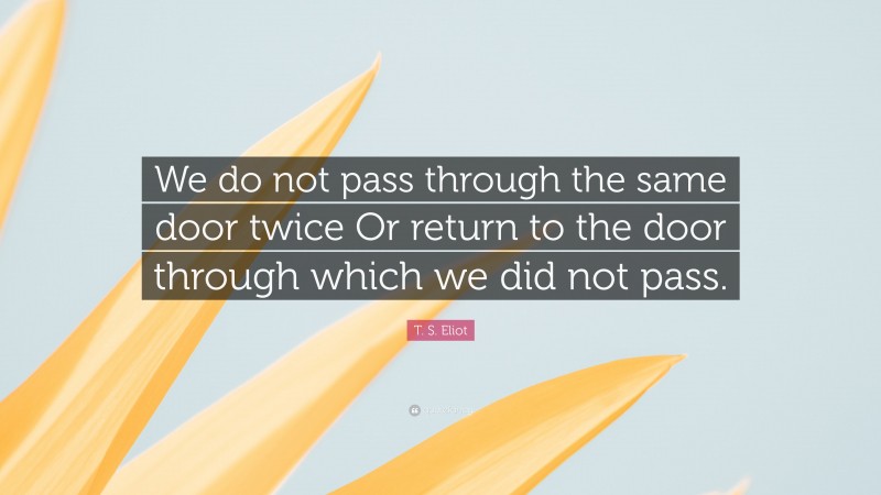 T. S. Eliot Quote: “We do not pass through the same door twice Or return to the door through which we did not pass.”