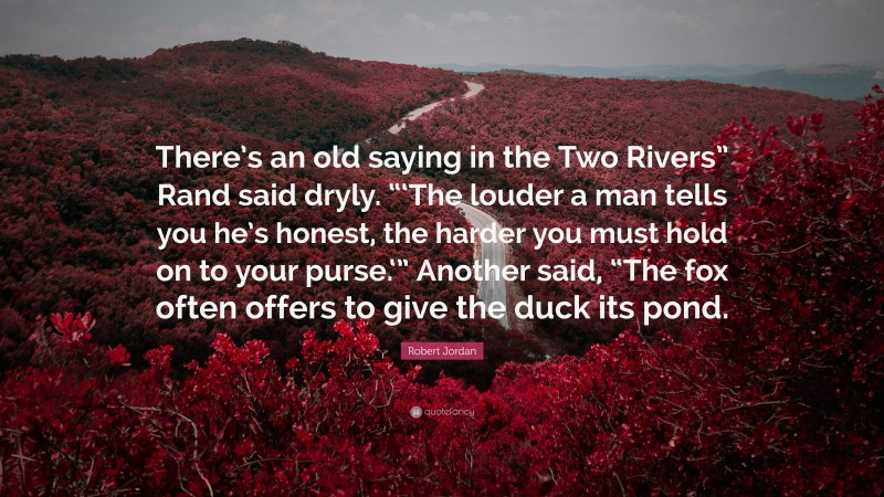 Robert Jordan Quote: “There’s an old saying in the Two Rivers” Rand said dryly. “‘The louder a man tells you he’s honest, the harder you must hold on to your purse.‘” Another said, “The fox often offers to give the duck its pond.”