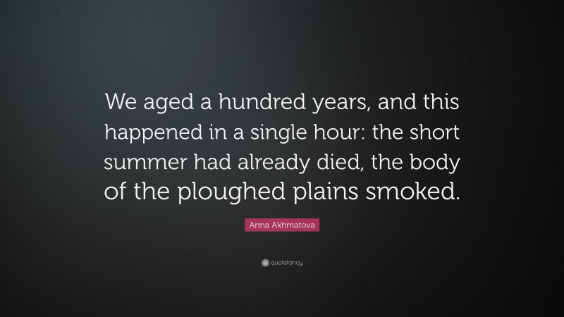 Anna Akhmatova Quote: “We aged a hundred years, and this happened in a single hour: the short summer had already died, the body of the ploughed plains smoked.”