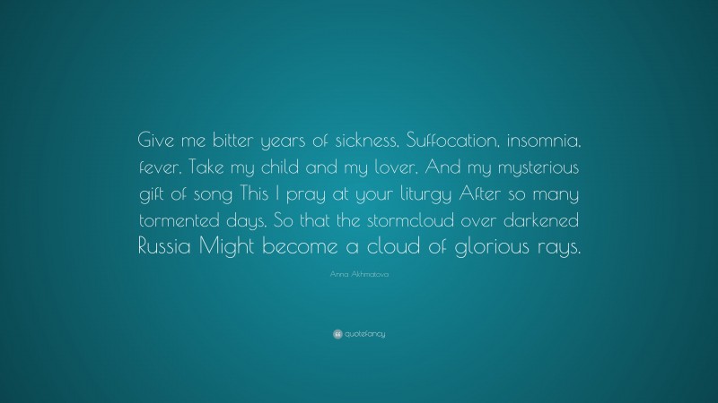 Anna Akhmatova Quote: “Give me bitter years of sickness, Suffocation, insomnia, fever, Take my child and my lover, And my mysterious gift of song This I pray at your liturgy After so many tormented days, So that the stormcloud over darkened Russia Might become a cloud of glorious rays.”