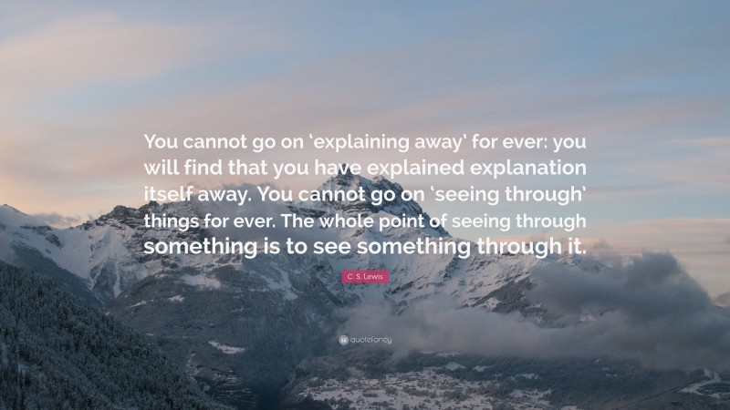 C. S. Lewis Quote: “You cannot go on ‘explaining away’ for ever: you will find that you have explained explanation itself away. You cannot go on ‘seeing through’ things for ever. The whole point of seeing through something is to see something through it.”