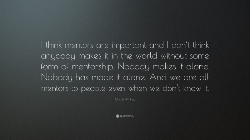 Oprah Winfrey Quote: “I think mentors are important and I don’t think anybody makes it in the world without some form of mentorship. Nobody makes it alone. Nobody has made it alone. And we are all mentors to people even when we don’t know it.”