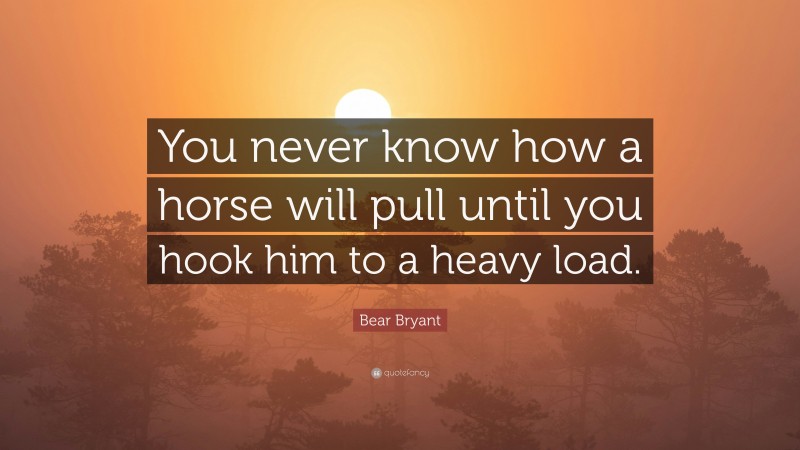 Bear Bryant Quote: “You never know how a horse will pull until you hook him to a heavy load.”
