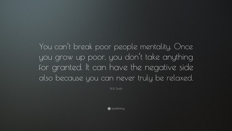Will Smith Quote: “You can’t break poor people mentality. Once you grow up poor, you don’t take anything for granted. It can have the negative side also because you can never truly be relaxed.”