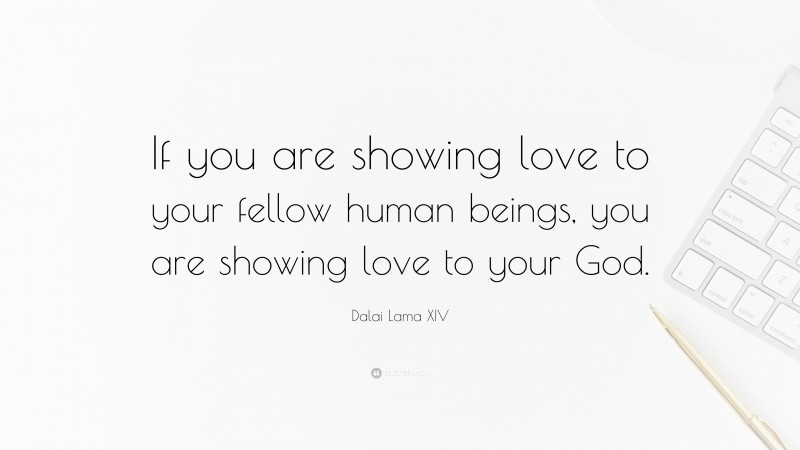 Dalai Lama XIV Quote: “If you are showing love to your fellow human beings, you are showing love to your God.”