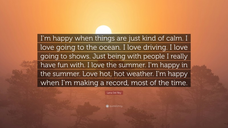Lana Del Rey Quote: “I’m happy when things are just kind of calm. I love going to the ocean. I love driving. I love going to shows. Just being with people I really have fun with. I love the summer. I’m happy in the summer. Love hot, hot weather. I’m happy when I’m making a record, most of the time.”