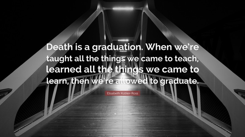 Elisabeth Kübler-Ross Quote: “Death is a graduation. When we’re taught all the things we came to teach, learned all the things we came to learn, then we’re allowed to graduate.”