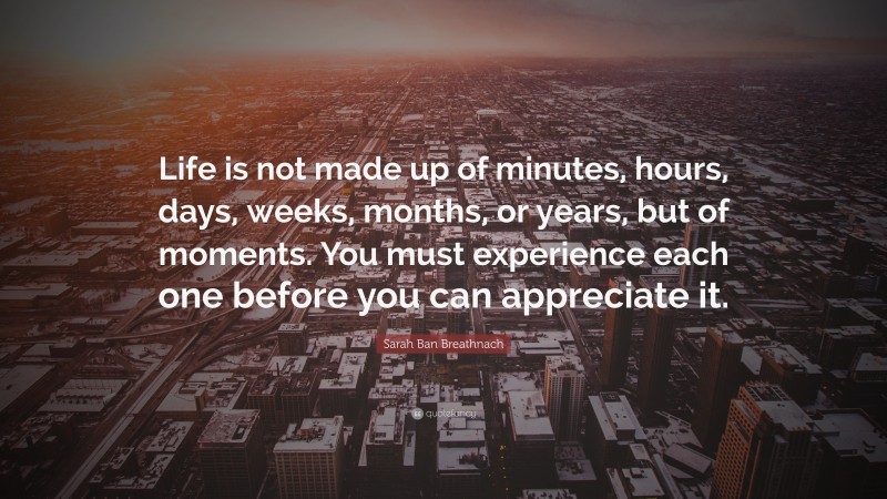 Sarah Ban Breathnach Quote: “Life is not made up of minutes, hours, days, weeks, months, or years, but of moments. You must experience each one before you can appreciate it.”
