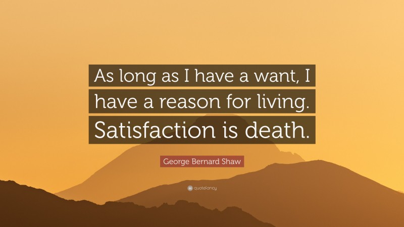 George Bernard Shaw Quote: “As long as I have a want, I have a reason for living. Satisfaction is death.”