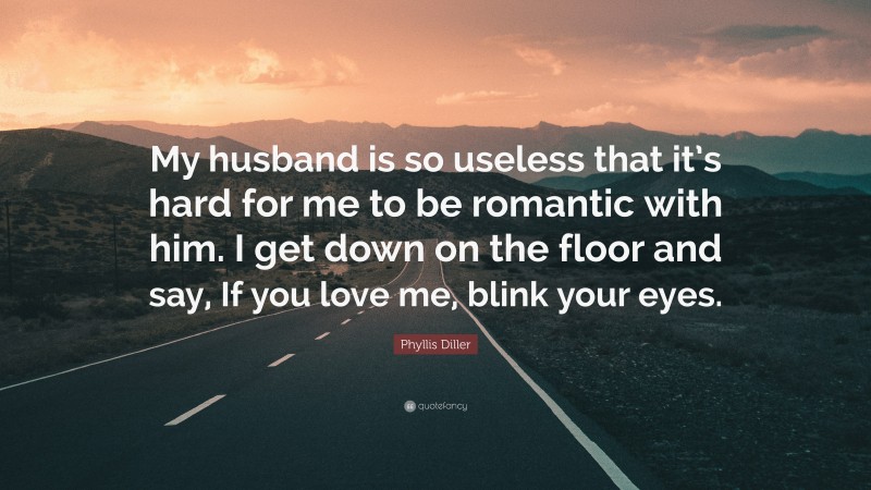 Phyllis Diller Quote: “My husband is so useless that it’s hard for me to be romantic with him. I get down on the floor and say, If you love me, blink your eyes.”