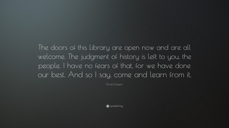 Ronald Reagan Quote: “The doors of this Library are open now and are all welcome. The judgment of history is left to you, the people. I have no fears of that, for we have done our best. And so I say, come and learn from it.”