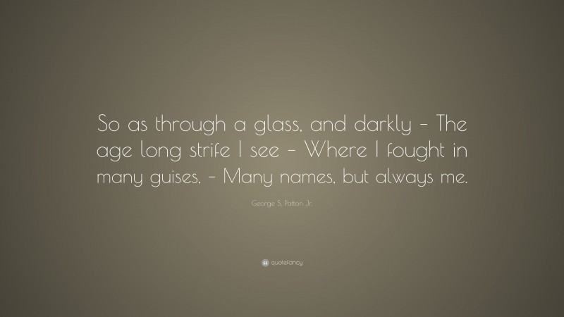 George S. Patton Jr. Quote: “So as through a glass, and darkly – The age long strife I see – Where I fought in many guises, – Many names, but always me.”
