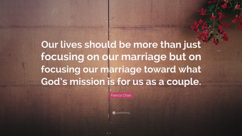 Francis Chan Quote: “Our lives should be more than just focusing on our marriage but on focusing our marriage toward what God’s mission is for us as a couple.”